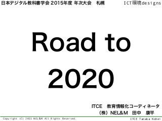 ITCE Tanaka Kohei
ICT環境designs
Copyright (C) 2015 NEL＆M All Rights Reserved.
Road to
2020
ITCE 教育情報化コーディネータ 
（株）NEL&M 田中 康平
日本デジタル教科書学会 2015年度 年次大会 札幌
 
