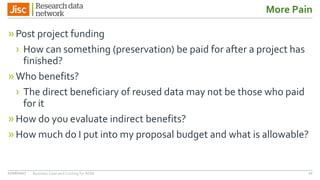 More Pain
»Post project funding
› How can something (preservation) be paid for after a project has
finished?
»Who benefits?
› The direct beneficiary of reused data may not be those who paid
for it
»How do you evaluate indirect benefits?
»How much do I put into my proposal budget and what is allowable?
1027/06/2017 Business Case and Costing for RDM
 