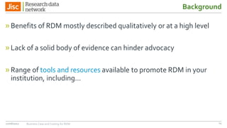Background
»Benefits of RDM mostly described qualitatively or at a high level
»Lack of a solid body of evidence can hinder advocacy
»Range of tools and resources available to promote RDM in your
institution, including…
27/06/2017 Business Case and Costing for RDM 14
 