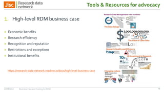 Tools & Resources for advocacy
1. High-level RDM business case
» Economic benefits
» Research efficiency
» Recognition and reputation
» Restrictions and exceptions
» Institutional benefits
27/06/2017 Business Case and Costing for RDM
https://research-data-network.readme.io/docs/high-level-business-case
15
 