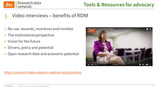 Tools & Resources for advocacy
3. Video interviews – benefits of RDM
» Re-use: rewards, incentives and mindset
» The institutional perspective
» Vision for the future
» Drivers, policy and potential
» Open research data and economic potential
https://research-data-network.readme.io/docs/videos
27/06/2017 Business Case and Costing for RDM 17
 