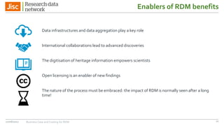 Enablers of RDM benefits
Data infrastructures and data aggregation play a key role
International collaborations lead to advanced discoveries
The digitisation of heritage information empowers scientists
Open licensing is an enabler of new findings
The nature of the process must be embraced: the impact of RDM is normally seen after a long
time!
27/06/2017 Business Case and Costing for RDM 21
 