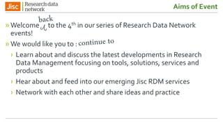 Aims of Event
»Welcometo the 4th in our series of Research Data Network
events!
»We would like you to :
› Learn about and discuss the latest developments in Research
Data Management focusing on tools, solutions, services and
products
› Hear about and feed into our emerging Jisc RDM services
› Network with each other and share ideas and practice
 