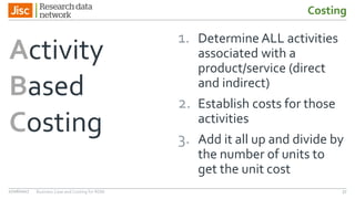Costing
Activity
Based
Costing
1. Determine ALL activities
associated with a
product/service (direct
and indirect)
2. Establish costs for those
activities
3. Add it all up and divide by
the number of units to
get the unit cost
3727/06/2017 Business Case and Costing for RDM
 
