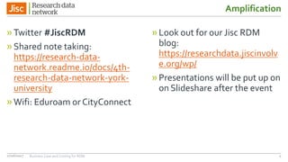 Amplification
»Twitter #JiscRDM
»Shared note taking:
https://research-data-
network.readme.io/docs/4th-
research-data-network-york-
university
»Wifi: Eduroam or CityConnect
»Look out for our Jisc RDM
blog:
https://researchdata.jiscinvolv
e.org/wp/
»Presentations will be put up on
on Slideshare after the event
27/06/2017 Business Case and Costing for RDM 4
 