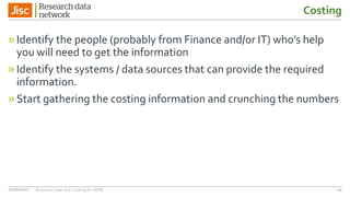 Costing
»Identify the people (probably from Finance and/or IT) who’s help
you will need to get the information
»Identify the systems / data sources that can provide the required
information.
»Start gathering the costing information and crunching the numbers
4327/06/2017 Business Case and Costing for RDM
 