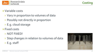 Costing
»Variable costs
› Vary in proportion to volumes of data
› Possibly not directly in proportion
› E.g. cloud storage
»Fixed costs
› NOT FIXED!
› Step changes in relation to volumes of data
› E.g. staff
4627/06/2017 Business Case and Costing for RDM
 