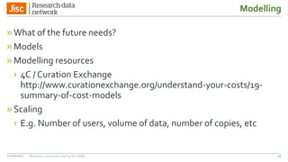 Modelling
»What of the future needs?
»Models
»Modelling resources
› 4C / Curation Exchange
http://www.curationexchange.org/understand-your-costs/19-
summary-of-cost-models
»Scaling
› E.g. Number of users, volume of data, number of copies, etc
5527/06/2017 Business Case and Costing for RDM
 