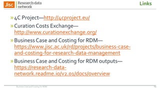 Links
»4C Project—http://4cproject.eu/
»Curation Costs Exchange—
http://www.curationexchange.org/
»Business Case and Costing for RDM—
https://www.jisc.ac.uk/rd/projects/business-case-
and-costing-for-research-data-management
»Business Case and Costing for RDM outputs—
https://research-data-
network.readme.io/v2.01/docs/overview
69Business Case and Costing for RDM
 