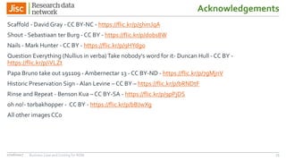 Scaffold - David Gray - CC BY-NC - https://flic.kr/p/5hmJqA
Shout - Sebastiaan ter Burg - CC BY - https://flic.kr/p/dobs8W
Nails - Mark Hunter - CC BY - https://flic.kr/p/9HYdgo
Question Everything (Nullius in verba) Take nobody's word for it- Duncan Hull - CC BY -
https://flic.kr/p/iVLZt
Papa Bruno take out 191109 - Ambernectar 13 - CC BY-ND - https://flic.kr/p/7gMjnV
Historic Preservation Sign - Alan Levine – CC BY – https://flic.kr/p/bRNDtF
Rinse and Repeat - Benson Kua – CC BY-SA - https://flic.kr/p/9pPjDS
oh no!- torbakhopper - CC BY - https://flic.kr/p/bBJwXg
All other images CC0
Acknowledgements
7327/06/2017 Business Case and Costing for RDM
 
