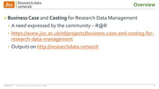 Overview
»Business Case and Costing for Research Data Management
› A need expressed by the community – R@R
› https://www.jisc.ac.uk/rd/projects/business-case-and-costing-for-
research-data-management
› Outputs on http://researchdata.network
827/06/2017 Business Case and Costing for RDM
 