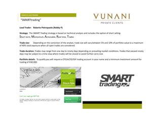 DOMESTIC LEAD TRADERS 
“SMARTtrading” 
Lead Trader: Roberto Pietropaolo (Robby P) 
Strategy: The SMART Trading strategy is based on technical analysis and includes the option of short selling: 
Short term, Momentum, Actionable, Real time, Trades 
Trade size: Depending on the conviction of the analyst, trade size will vary between 5% and 10% of portfolio value to a maximum 
of 40% total exposure when all open trades are considered. 
Trade duration: Trades may range from one day to ninety days depending on prevailing market conditions. Trades that exceed ninety 
days may be subject to a time stop where trades will be closed to avoid further carry cost. 
Portfolio details: To qualify you will require a CFD/eCFD/SSF trading account in your name and a minimum investment amount for 
trading of R30,000. 
 