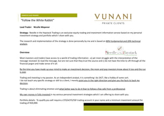 DOMESTIC LEAD TRADERS 
“Follow the White Rabbit” 
Lead Trader: Nicolle Wepener 
Strategy: Needle in the Haystack Trading is an exclusive equity trading and investment information service based on my personal 
investment strategy and portfolio which I share with you. 
The research and implementation of the strategy is done personally by me and is based on 80% fundamental and 20% technical 
analysis. 
Overview: 
Most investors and traders have access to a world of trading information - a) yet most struggle with the interpretation of the 
message received. b) read the message, but are not sure that they trust the source and c) do not have the time to sift through all the 
financial jargon and make sense of it all. 
By the time you have made up your mind to make an investment decision, the mom and pop investors know about it too and the run 
is over. 
Trading and investing is my passion. As an independent analyst, it is something I do 24/7, like a hobby of some sort. 
I do not teach any specific strategy or skill to a client, I merely point you in the right direction and give you the facts to back my 
decision. 
Trading is about eliminating emotion and what better way to do it than to follow a few calls from a professional. 
My own money in fully invested in my various personal investment strategies which I am offering to share with you. 
Portfolio details: To qualify you will require a CFD/eCFD/SSF trading account in your name and a minimum investment amount for 
trading of R20,000. 
 