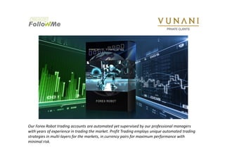 Our Forex Robot trading accounts are automated yet supervised by our professional managers 
with years of experience in trading the market. Profit Trading employs unique automated trading 
strategies in multi-layers for the markets, in currency pairs for maximum performance with 
minimal risk. 
 