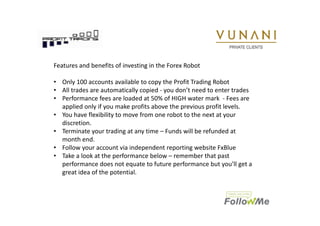 Features and benefits of investing in the Forex Robot 
• Only 100 accounts available to copy the Profit Trading Robot 
• All trades are automatically copied - you don’t need to enter trades 
• Performance fees are loaded at 50% of HIGH water mark - Fees are 
applied only if you make profits above the previous profit levels. 
• You have flexibility to move from one robot to the next at your 
discretion. 
• Terminate your trading at any time – Funds will be refunded at 
month end. 
• Follow your account via independent reporting website FxBlue 
• Take a look at the performance below – remember that past 
performance does not equate to future performance but you’ll get a 
great idea of the potential. 
Our trading platforms projects electronically in real time to a web based performance 
visuals that are tracking each client’s portal that gives an account holder 24 X 7 access by 
means of a secure login from reporting website www.fxblue.com 
 