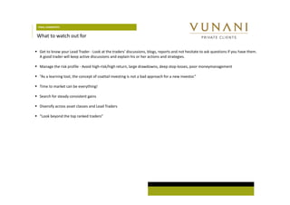 FINAL COMMENTS 
What to watch out for 
 Get to know your Lead Trader - Look at the traders’ discussions, blogs, reports and not hesitate to ask questions if you have them. 
A good trader will keep active discussions and explain his or her actions and strategies. 
 Manage the risk profile - Avoid high-risk/high return, large drawdowns, deep stop-losses, poor moneymanagement 
 “As a learning tool, the concept of coattail investing is not a bad approach for a new investor.” 
 Time to market can be everything! 
 Search for steady consistent gains 
 Diversify across asset classes and Lead Traders 
 “Look beyond the top ranked traders” 
 
