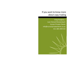 If you want to know more 
about copy trading 
Greg Kangleas / 
Juan-Daneel Breytenbach 
Vunani Private Clients 
info@vunaniprivateclients.co.za 
011 384 2907/24 
