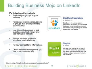 Building Business Mojo on LinkedIn Participate and Investigate Find and join groups in your industry. Participate in online discussions in groups that are important to your industry. Use LinkedIn Answers to ask questions and get insight and tips from your network. Source vendors, partners, suppliers, and new hires. Review competitors’ information. Check references on people you hire or do business with. Source: http://blog.linkedin.com/category/success-stories/ 