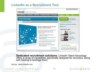 LinkedIn as a Recruitment Tool Dedicated recruitment solutions.  LinkedIn Talent Advantage offers a range of capabilities specifically designed for recruiters, along with training to leverage them. Source:  talent.linkedin.com 