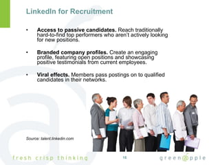 LinkedIn for Recruitment Access to passive candidates.  Reach traditionally hard-to-find top performers who aren’t actively looking for new positions. Branded company profiles.  Create an engaging profile, featuring open positions and showcasing positive testimonials from current employees. Viral effects.  Members pass postings on to qualified candidates in their networks. Source: talent.linkedin.com 