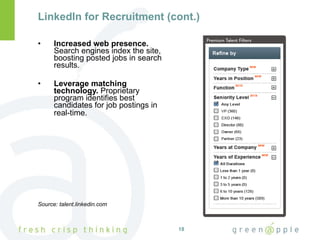 LinkedIn for Recruitment (cont.) Increased web presence.  Search engines index the site, boosting posted jobs in search results. Leverage matching technology.  Proprietary program identifies best candidates for job postings in real-time.   Source: talent.linkedin.com 