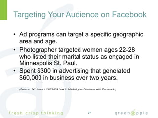 Targeting Your Audience on Facebook Ad programs can target a specific geographic area and age. Photographer targeted women ages 22-28 who listed their marital status as engaged in Minneapolis St. Paul. Spent $300 in advertising that generated $60,000 in business over two years.  (Source:  NY times 11/12/2009 how to Market your Business with Facebook.) 