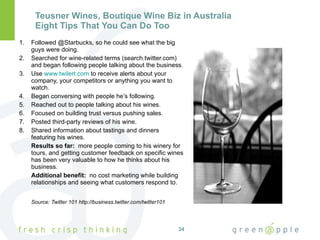Teusner Wines, Boutique Wine Biz in Australia Eight Tips That You Can Do Too Followed @Starbucks, so he could see what the big guys were doing. Searched for wine-related terms (search.twitter.com) and began following people talking about the business. Use  www.twilert.com  to receive alerts about your company, your competitors or anything you want to watch. Began conversing with people he’s following. Reached out to people talking about his wines. Focused on building trust versus pushing sales. Posted third-party reviews of his wine. Shared information about tastings and dinners featuring his wines. Results so far:  more people coming to his winery for tours, and getting customer feedback on specific wines has been very valuable to how he thinks about his business. Additional benefit:  no cost marketing while building relationships and seeing what customers respond to. Source: Twitter 101 http://business.twitter.com/twitter101 