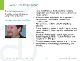 ChrisBrogan.com Have more than one Twitterer at the company. People can quit. People take vacations. It’s nice to have a variety. When promoting a blog post, ask a question or explain what’s coming next, instead of just dumping a link. Ask questions. Twitter is GREAT for getting opinions. Follow interesting people. If you find someone who tweets interesting things, see who she follows, and follow her. Tweet about other people’s stuff. Again, doesn’t directly impact your business, but makes us feel like you’re not “that guy.” Promote your employees “outside of work” stories. Share links to cool stuff in your community and industry. Great blog posts on 50 Ideas on Using Twitter for Business http://www.chrisbrogan.com/50-ideas-on-using-twitter-for-business/ Twitter Tips from Brogan 