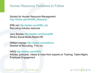 Human Resource Twitterers to Follow Society for Human Resource Management  http://twitter.com/SHRM_Research   ERE.net  http://twitter.com/ERE_net   Recruiting industry resource Jerry Bowles  http://twitter.com/SocialHR   Where Social Media Meets HR William Uranga  http://twitter.com/williamu   Director of Recruiting, TiVo Inc. HRIQ  http://twitter.com/HRIQ   Articles, podcasts, videos & more from experts on Training, Talent Mgmt, Employee Engagement  