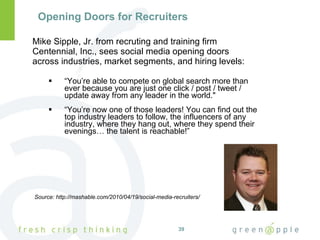 Opening Doors for Recruiters Mike Sipple, Jr. from recruting and training firm Centennial, Inc., sees social media opening doors  across industries, market segments, and hiring levels: “ You’re able to compete on global search more than ever because you are just one click / post / tweet / update away from any leader in the world." “ You’re now one of those leaders! You can find out the top industry leaders to follow, the influencers of any industry, where they hang out, where they spend their evenings… the talent is reachable!” Source: http://mashable.com/2010/04/19/social-media-recruiters/ 