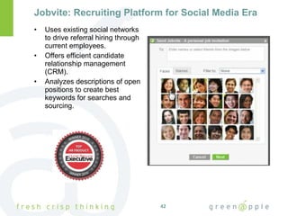 Jobvite: Recruiting Platform for Social Media Era Uses existing social networks to drive referral hiring through current employees. Offers efficient candidate relationship management (CRM). Analyzes descriptions of open positions to create best keywords for searches and sourcing. 