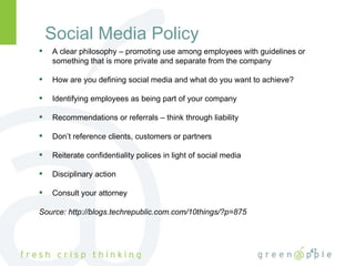 Social Media Policy A clear philosophy – promoting use among employees with guidelines or something that is more private and separate from the company How are you defining social media and what do you want to achieve? Identifying employees as being part of your company Recommendations or referrals – think through liability Don’t reference clients, customers or partners Reiterate confidentiality polices in light of social media Disciplinary action Consult your attorney Source: http://blogs.techrepublic.com.com/10things/?p=875 