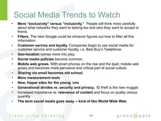 Social Media Trends to Watch More “exclusivity” versus “inclusivity.”   People will think more carefully about what networks they want to belong too and who they want to accept or friend. Filters.  The next Google could be whoever figures out how to filter all this information. Customer service and loyalty.  Companies begin to use social media for customer service and customer loyalty, i.e. Best Buy’s Twelpforce. Geo-location  comes more into play. Social media policies  become common. Mobile web grows.  With smart phones on the rise and the Ipad, mobile web grows and becomes more pervasive and critical part of social culture.  Sharing via email becomes old school. More measurement tools New, hipper sites for the young ‘uns Generational divides re: security and privacy.  ID theft is the new mugger. Increased importance re:  relevance of content  and focus on quality versus quantity The term social media goes away -- kind of like World Wide Web. 