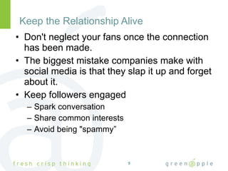 Keep the Relationship Alive Don't neglect your fans once the connection has been made.  The biggest mistake companies make with social media is that they slap it up and forget about it. Keep followers engaged Spark conversation Share common interests Avoid being "spammy” 