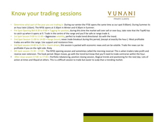 Know your trading sessions 
• Determine what part of the year you are trading in. During our winter the FTSE opens the same time as our spot 9:00am). During Summer its 
an hour later (10am). The NYSE opens at 3:30pm in Winter and 4:30pm in Summer. 
• Pre Spot Opening Bell 8:30 to 9:00 – Tugging for position, during this time the market will over sell or over buy, take note that the Top40 has 
to catch up when it opens at 9. Trade in the centre of the range and you’ll be safe or range trade it. 
• 1st Spot Session 9:00 to 11:00 – Aggressive volatility, perfect to trade trend directional. Go with the trend. 
• 2nd Spot Session 11:00 to 14:00 – Range bound, never trade breakout during this period, (except at exactly the hour.) Most profitable 
trades are within the range. Use support and resistance lines. 
• 3rd Spot session 14:00 to 15:30 – Event driven, this session is packed with economic news and can be volatile. Trade the news can be 
profitable if you on the right side. Risky 
• 4th Spot session 15:30 – 17:00 - The NYSE opening session and sometimes called the morning reversal. This is when traders take profit and 
reverse over extension. The hook period. Major moves, go with the trend but know that you’ll need to trade contrarian within the hour. 
• After close session 17:00 to 17:30 – Portfolio rebalancing, position closing session, illogical trends and positioning for the next day. Lots of 
action at times and illiquid at others. This is a difficult session to trade but easier to scalp than a trending market. 
 
