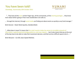 You have been told! 
Streetdogs, Businessday 10th October 2012 
“… They have all the tools at their finger-tips, all the connectivity, all the charting packages … they know 
more about what’s going on than most stockbrokers one talks to. 
… through the internet, through social media are finding out about events as quickly as any fund manager.” 
Brett Duncan - Head: Retail equities, Standard Bank. 
“… What does it mean? It means that the retail investor today has access to incredible amounts of 
information, sophisticated technology platforms and news engines … but it also means that you at the end 
of the day have to be able to make that investment decision, and that can be a difficult space to be in … “ 
Brett McLaren – Co-CEO, Saxo Capital Markets. 
 