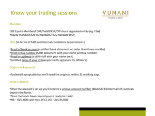 Know your trading sessions 
Mandate: 
•JSE Equity Member/EDM/YieldX/FSP/Off-shore regulated entity (eg. FSA) 
•Equity mandate/SAFEX mandate/FAIS mandate (FSP) 
FICA (In-terms of FAIS and internal compliance requirements) 
•Proof of bank account (certified bank statement no older than three months) 
•Proof of tax number (SARS document with your name and tax number) 
•Proof or address (a utility bill with your name on it) 
•Certified copy of your ID (passport with signature for offshore) 
Original vs Fax/email 
•Fax/email acceptable but we'll need the originals within 21 working days. 
Make a deposit 
•Once the account’s set up you’ll receive a unique account number (BDA/SAFEX/Internal ref.) and can 
deposit the funds. 
•Once the funds have cleared you’re ready to trade! 
•NB – R25, 000 cash max. (FIC), JSE rules R5,000 
 