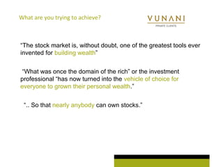 What are you trying to achieve? 
“The stock market is, without doubt, one of the greatest tools ever 
invented for building wealth” 
“What was once the domain of the rich” or the investment 
professional “has now turned into the vehicle of choice for 
everyone to grown their personal wealth.” 
“.. So that nearly anybody can own stocks.” 
 