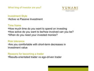 What king of Investor are you? 
Investment Style 
•Active vs Passive Investment 
Time frame 
•How much time do you want to spend on investing 
•How active do you want to be/how involved can you be? 
•When do you need your invested monies? 
Risk tolerance 
•Are you comfortable with short-term decreases in 
investment value 
Reasons for becoming a trader 
•Results-orientated trader vs ego-driven trader 
 