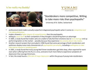 Is he really my Buddy! 
“Stockbrokers more competitive, Willing 
to take more risks than psychopaths" 
University of St. Gallen, Switzerland 
• professional stock traders actually outperform diagnosed psychopaths when it comes to competitive and 
risk-taking behaviour. 
• traders showed a higher degree of competitiveness than the psychopaths 
• willing to cause harm to their competitors if they thought it would bring them an advantage 
• In 2005, a study found that traders who are unable to fully feel their emotions due to brain damage end up 
performing better on the market -- possibly because they experience less anxiety about risky trades. 
• Another research project that concluded in 1996 found that some percentage of both stockbrokers and 
politicians display many traits characteristic of psychopathic personality, including a willingness to take 
risks and an interest in wielding power 
• In 2001, a study found that many young Wall Street stockbrokers got little sleep, often reported for work 
even when suffering from the flu or a virus, and were much more likely to experience symptoms of 
depression than average Americans. 
• In fact, the study found a 23% rate of major depression within the group of young male stockbrokers 
 