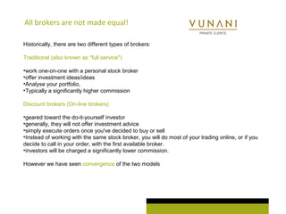 All brokers are not made equal! 
Historically, there are two different types of brokers: 
Traditional (also known as "full service") 
•work one-on-one with a personal stock broker 
•offer investment ideas/ideas 
•Analyse your portfolio, 
•Typically a significantly higher commission 
Discount brokers (On-line brokers) 
•geared toward the do-it-yourself investor 
•generally, they will not offer investment advice 
•simply execute orders once you've decided to buy or sell 
•Instead of working with the same stock broker, you will do most of your trading online, or if you 
decide to call in your order, with the first available broker. 
•investors will be charged a significantly lower commission. 
However we have seen convergence of the two models 
 