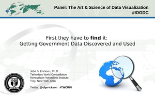 Panel: The Art & Science of Data Visualization
                                                            #IOGDC




          First they have to find it:
Getting Government Data Discovered and Used




   John S. Erickson, Ph.D.
   Tetherless World Constellation
   Rensselaer Polytechnic Institute
   Troy, New York, USA

   Twitter: @olyerickson #TWCRPI
 