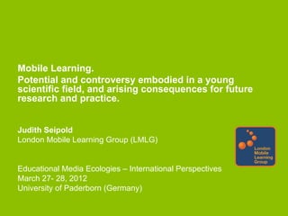 Mobile Learning.
Potential and controversy embodied in a young
scientific field, and arising consequences for future
research and practice.


Judith Seipold
London Mobile Learning Group (LMLG)


Educational Media Ecologies – International Perspectives
March 27- 28, 2012
University of Paderborn (Germany)
 