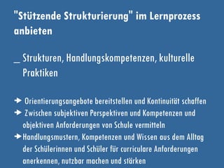 "Stützende Strukturierung" im Lernprozess
anbieten
_ Strukturen, Handlungskompetenzen, kulturelle
Praktiken
 Orientierungsangebote bereitstellen und Kontinuität schaffen
 Zwischen subjektiven Perspektiven und Kompetenzen und
objektiven Anforderungen von Schule vermitteln
Handlungsmustern, Kompetenzen und Wissen aus dem Alltag
der Schülerinnen und Schüler für curriculare Anforderungen
anerkennen, nutzbar machen und stärken
 