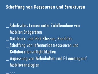 Schaffung von Ressourcen und Strukturen
_ Schulisches Lernen unter Zuhilfenahme von
Mobilen Endgeräten
_ Notebook- und iPad-Klassen; Handelds
_ Schaffung von Informationsressourcen und
Kollaborationsmöglichkeiten
_ Anpassung von Webinhalten und E-Learning auf
Mobiltechnologien
_ …
 