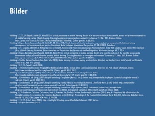Bilder
Abbildung 1, 2, 22, 24: Seipold, Judith (21. März 2011): A critical perspective on mobile learning: Results of a heuristic analysis of the scientific processand a hermeneutic analysis
of mobile learning practice. ‘Mobile learning: Crossing boundaries in convergent environments’ Conference, 21. März 2011, Bremen. Online:
https://prezi.com/secure/3c7a728da1334e1ba2f4bab556133077ff86a0f6/. (Zuletzt geprüft: 30.03.2011).
Abbildung 3: Eigene Darstellung nach Seipold, Judith (27.-28. März 2012): Mobile Learning. Potential and controversy embodied in a young scientific field, and arising
consequences for future researchand practice. Educational Media Ecologies: International Perspectives, 27.-28.03.2012, Paderborn.
Abbildung 4, 21: Seipold, Judith (2013): Mobiles Lernen. Systematik, Theorien und Praxis eines noch jungen Forschungsfeldes. In: de Witt, Claudia; Sieber, Almut; Witt, Claudia de
(Hrsg.): Mobile Learning. Potentiale, Einsatzszenarien und Perspektiven des Lernens mit mobilen Endgeräten. Wiesbaden: Springer VS , S. 27-54.
Abbildung 5: Eigene Darstellung nach Seipold, Judith (21. März 2011): A critical perspective on mobile learning: Results of a heuristic analysis of the scientific process and a
hermeneutic analysis of mobile learning practice. ‘Mobile learning: Crossing boundaries in convergent environments’ Conference, 21. März 2011, Bremen. Online:
https://prezi.com/secure/3c7a728da1334e1ba2f4bab556133077ff86a0f6/. (Zuletzt geprüft: 30.03.2011).
Abbildung 6: Pachler, Norbert; Bachmair, Ben; Cook, John (2010): Mobile learning: structures, agency, practices. Unter Mitarbeit von Gunther Kress, Judith Seipold und Elisabetta
Adami et al., New York: Springer.
Abbildung 7, 8, 9, 10: Seipold. Judith (2014).
Abbildung 11: Nischelwitzer, Alexander (Hrsg.) (2007): MobileClassRoom (MCR) - mobile online Learning (mLearning). Interview mit Prof. Eduard Schittelkopf. Online:
http://www.youtube.com/watch?v=zwgKnooEKlk. (Zuletzt geprüft: 05.01.2011).
Abbildung 12: Schittelkopf, Eduard (2007): Volt und Ampere: Die leuchtende Kartoffel. Forum mit Ergebnissen. Online:
http://moodle.mobileclassroom.at/moodle18/mod/forum/discuss.php?d=17. (Zuletzt geprüft: 11.02.2010).
Abbildung 13: Deubelbeiss, Rolf (Hrsg.) (2007): Beispiel-Sammlung - Satzglieder (Marco, 3. Sek.). Online: http://metaportfolio-phsg.kaywa.ch/deutsch/satzglieder-marco-3-
sek.html. (Zuletzt geprüft: 05.01.2011).
Abbildung 14: Deubelbeiss, Rolf (Hrsg.) (2007): Beispiel-Sammlung - Handy-Video zu Passé composé (Yannick, 2. Real und Marco, 2. Sek). Online: http://metaportfolio-
phsg.kaywa.ch/franzoesisch/passe-compose-yannick-2-real.html. (Zuletzt geprüft: 05.01.2011).
Abbildung 15: Deubelbeiss, Rolf (Hrsg.) (2007): Beispiel-Sammlung - Französisch: Objet (in)direct (von Ff, Praktikantin). Online: http://metaportfolio-
phsg.kaywa.ch/franzoesisch/franzoesisch-objet-indirect-von-ff.html, last update10 September 2008. (Zuletzt geprüft: 23 October 2008).
Abbildung 16, 20: Brodersen, Christina; Christensen, Bent G.; Grønbæk, Kaj; Dindler, Christian; Sundararajah, Balasuthas (2005): eBag A - Ubiquitous Web Infrastructure for
Nomadic Learning. In: Association for Computing Machinery, Inc (ACM) (Hrsg.): Proceedings of the Fourteenth International World Wide Web Conference, Makuhari Messe,
May 10-14, 2005, Chiba, Japan: ACM Press , S. 298-306.
Abbildung 17, 18, 19: Fritsch, Jonas (2007): eBag – the Digital Schoolbag. unveröffentlichter Foliensatz, 2007, Aarhus.
Abbildung 23: Eigene Darstellung (2012).
 