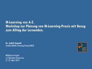 M-Learning von A-Z.
Workshop zur Planung von M-Learning-Praxis mit Bezug
zum Alltag der Lernenden.
Dr. Judith Seipold
London Mobile Learning Group (LMLG)
MEDEAnet-Projekt
c/o Education Group Linz
21.-22. März 2014
 
