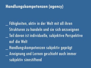 Handlungskompetenzen (agency)
_ Fähigkeiten, aktiv in der Welt mit all ihren
Strukturen zu handeln und sie sich anzueignen
_ Teil davon ist individuelle, subjektive Perspektive
auf die Welt
_ Handlungskompetenzen subjektiv geprägt
_ Aneignung und Lernen geschieht auch immer
subjektiv sinnstiftend
 