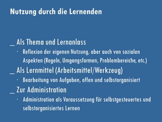 Nutzung durch die Lernenden
_ Als Thema und Lernanlass
∙ Reflexion der eigenen Nutzung, aber auch von sozialen
Aspekten (Regeln, Umgangsformen, Problembereiche, etc.)
_ Als Lernmittel (Arbeitsmittel/Werkzeug)
∙ Bearbeitung von Aufgaben, offen und selbstorganisiert
_ Zur Administration
∙ Administration als Voraussetzung für selbstgesteuertes und
selbstorganisiertes Lernen
 