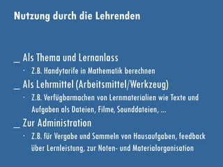 Nutzung durch die Lehrenden
_ Als Thema und Lernanlass
∙ Z.B. Handytarife in Mathematik berechnen
_ Als Lehrmittel (Arbeitsmittel/Werkzeug)
∙ Z.B. Verfügbarmachen von Lernmaterialien wie Texte und
Aufgaben als Dateien, Filme, Sounddateien, ...
_ Zur Administration
∙ Z.B. für Vergabe und Sammeln von Hausaufgaben, feedback
über Lernleistung, zur Noten- und Materialorganisation
 